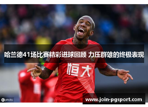 哈兰德41场比赛精彩进球回顾 力压群雄的终极表现