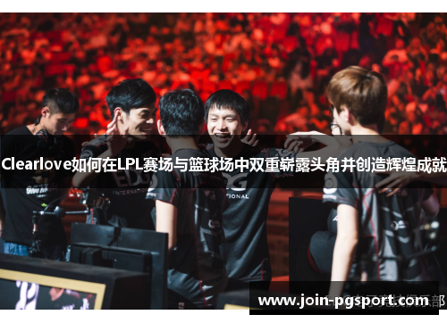 Clearlove如何在LPL赛场与篮球场中双重崭露头角并创造辉煌成就