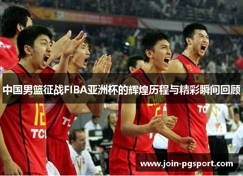 中国男篮征战FIBA亚洲杯的辉煌历程与精彩瞬间回顾