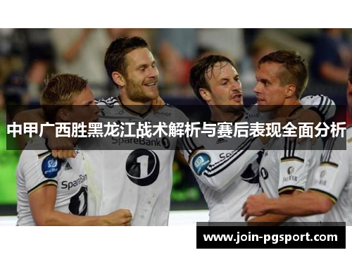 中甲广西胜黑龙江战术解析与赛后表现全面分析