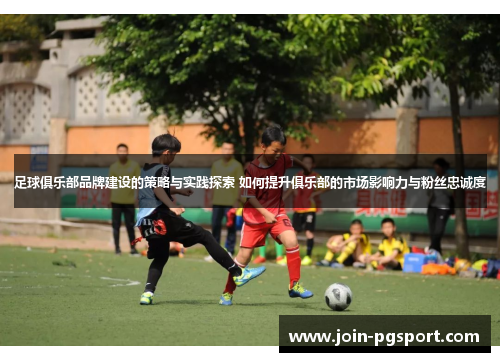 足球俱乐部品牌建设的策略与实践探索 如何提升俱乐部的市场影响力与粉丝忠诚度