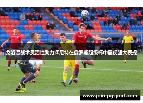 戈洛温战术灵活性助力泽尼特在俄罗斯超级杯中展现强大表现