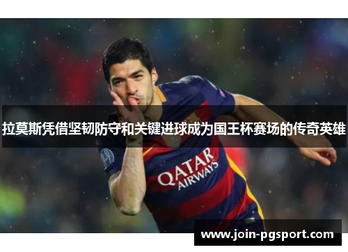 拉莫斯凭借坚韧防守和关键进球成为国王杯赛场的传奇英雄