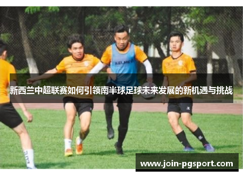 新西兰中超联赛如何引领南半球足球未来发展的新机遇与挑战