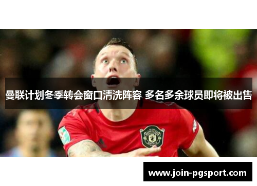 曼联计划冬季转会窗口清洗阵容 多名多余球员即将被出售