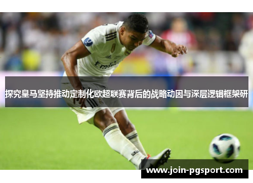 探究皇马坚持推动定制化欧超联赛背后的战略动因与深层逻辑框架研